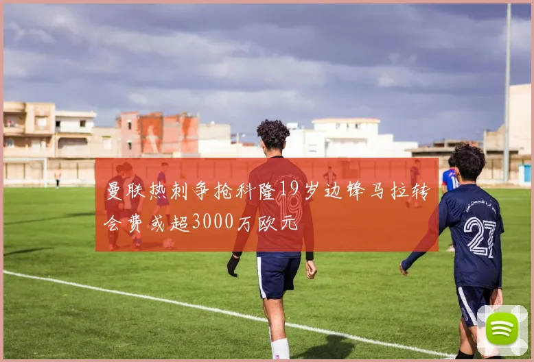 曼联热刺争抢科隆19岁边锋马拉转会费或超3000万欧元