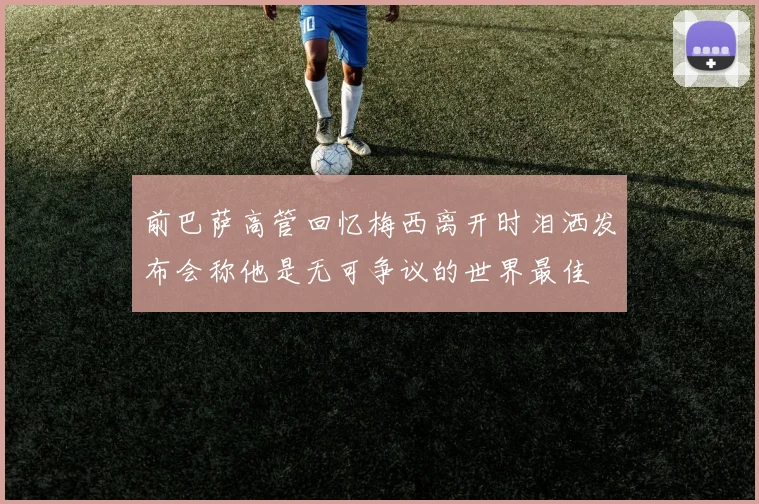 前巴萨高管回忆梅西离开时泪洒发布会称他是无可争议的世界最佳