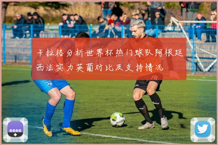 卡拉格分析世界杯热门球队阿根廷西法实力英葡对比及支持情况
