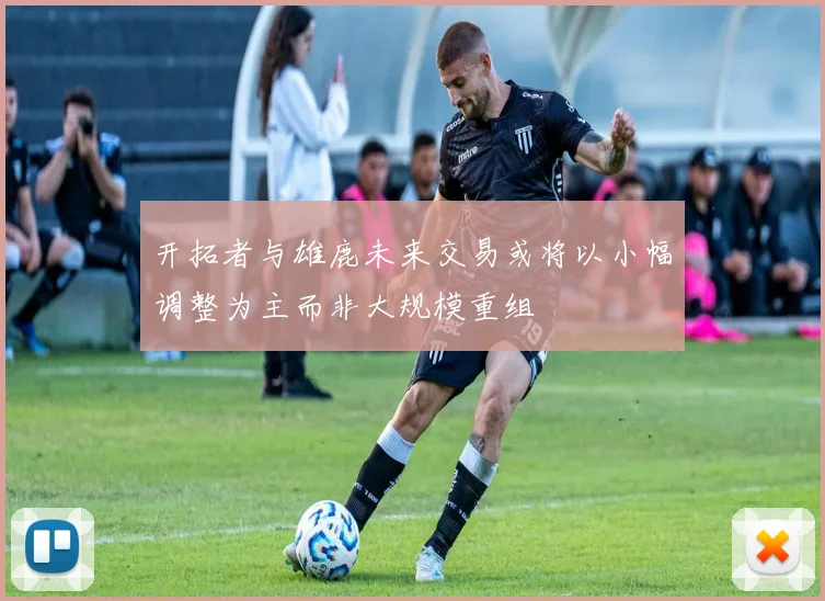 开拓者与雄鹿未来交易或将以小幅调整为主而非大规模重组