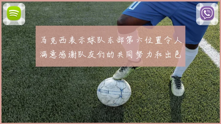 马克西表示球队东部第六位置令人满意感谢队友们的共同努力和出色表现