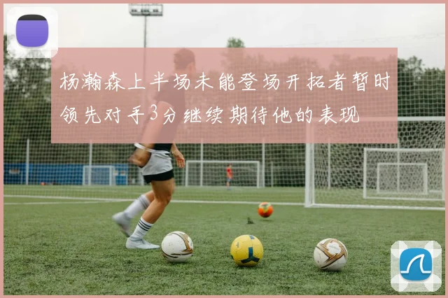 杨瀚森上半场未能登场开拓者暂时领先对手3分继续期待他的表现