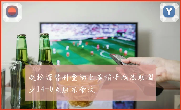 赵松源替补登场上演帽子戏法助国少14-0大胜东帝汶