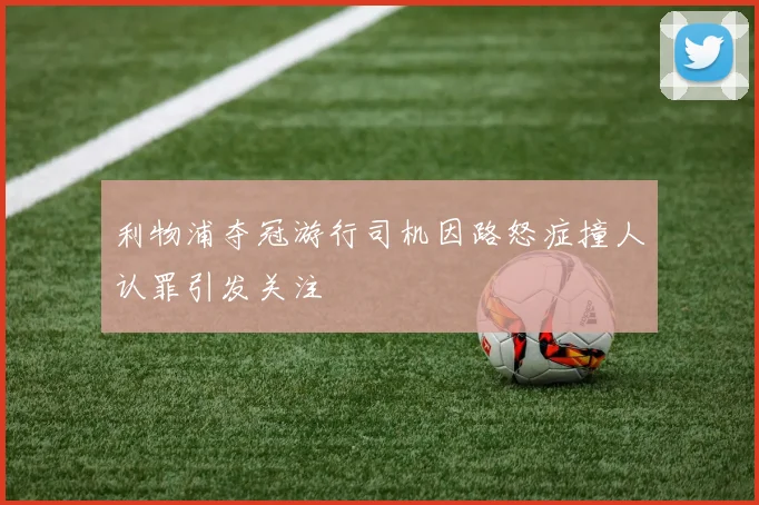 利物浦夺冠游行司机因路怒症撞人认罪引发关注