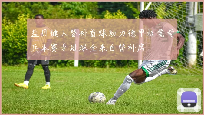 盐贝健人替补首球助力德甲板凳奇兵本赛季进球全来自替补席