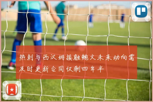 热刺与西汉姆接触鲍文未来动向需及时更新合同仅剩四年半