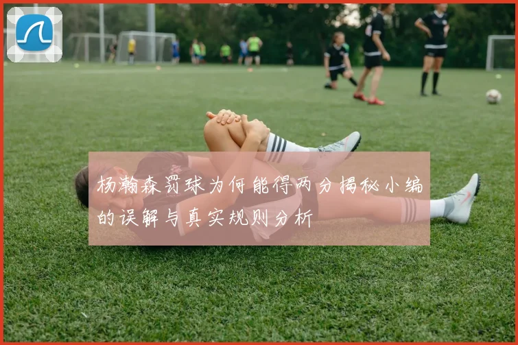杨瀚森罚球为何能得两分揭秘小编的误解与真实规则分析