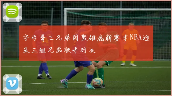 字母哥三兄弟同聚雄鹿新赛季NBA迎来三组兄弟联手对决