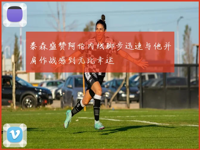 泰森盛赞阿伦内线脚步迅速与他并肩作战感到无比幸运