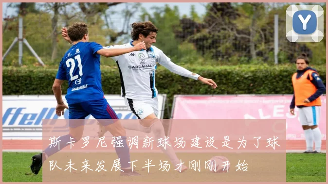 斯卡罗尼强调新球场建设是为了球队未来发展下半场才刚刚开始