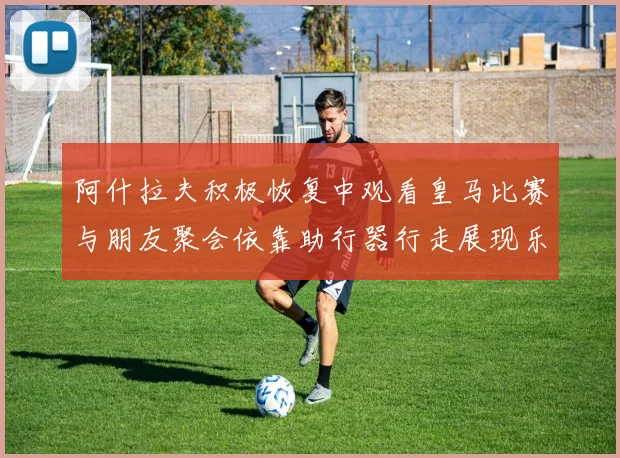 阿什拉夫积极恢复中观看皇马比赛与朋友聚会依靠助行器行走展现乐观态度