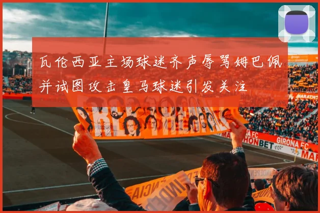 瓦伦西亚主场球迷齐声辱骂姆巴佩并试图攻击皇马球迷引发关注