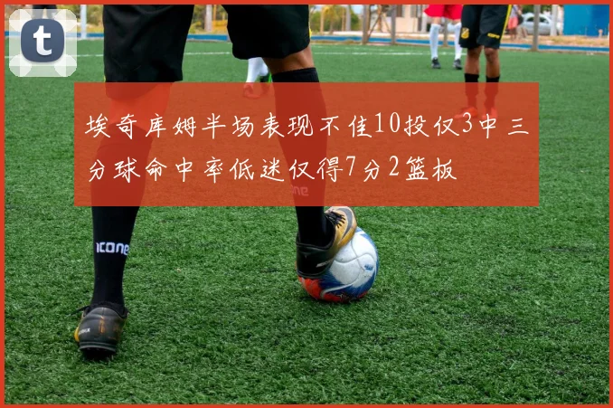 埃奇库姆半场表现不佳10投仅3中三分球命中率低迷仅得7分2篮板
