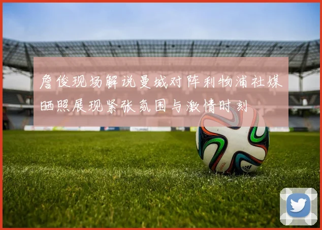 詹俊现场解说曼城对阵利物浦社媒晒照展现紧张氛围与激情时刻