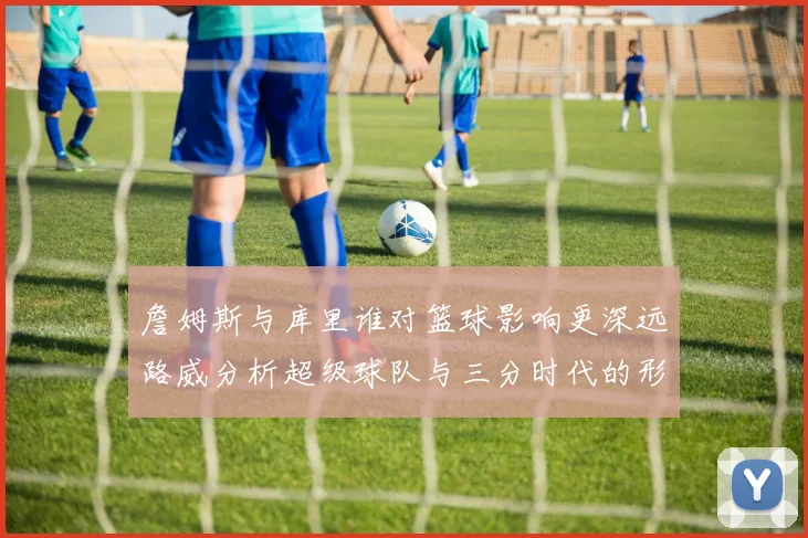 詹姆斯与库里谁对篮球影响更深远路威分析超级球队与三分时代的形成