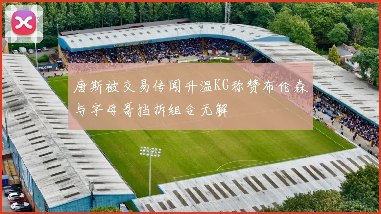 唐斯被交易传闻升温KG称赞布伦森与字母哥挡拆组合无解
