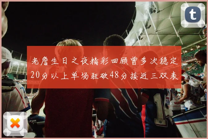 老詹生日之夜精彩回顾曾多次稳定20分以上单场狂砍48分接近三双表现