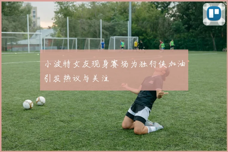 小波特女友现身赛场为独行侠加油引发热议与关注