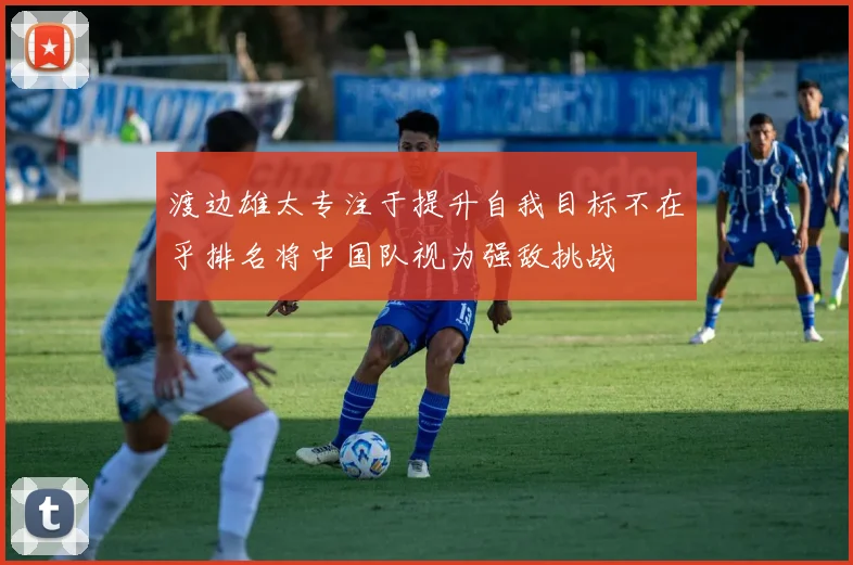 渡边雄太专注于提升自我目标不在乎排名将中国队视为强敌挑战