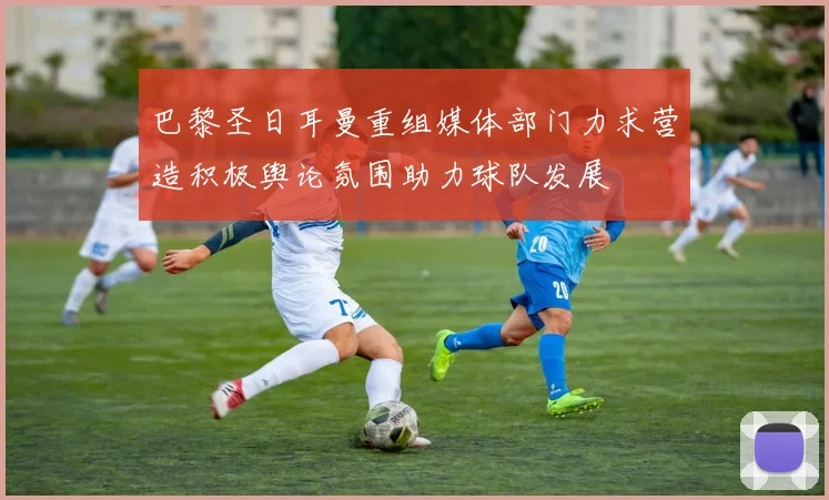巴黎圣日耳曼重组媒体部门力求营造积极舆论氛围助力球队发展