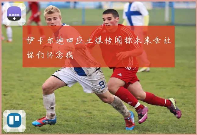 伊卡尔迪回应土媒传闻称未来会让你们怀念我