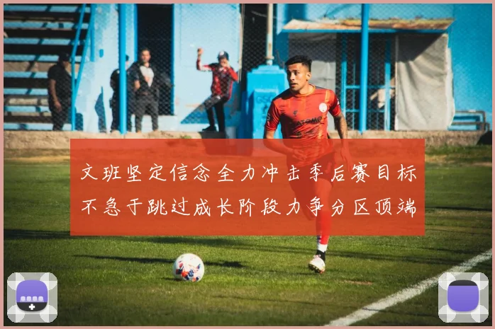 文班坚定信念全力冲击季后赛目标不急于跳过成长阶段力争分区顶端