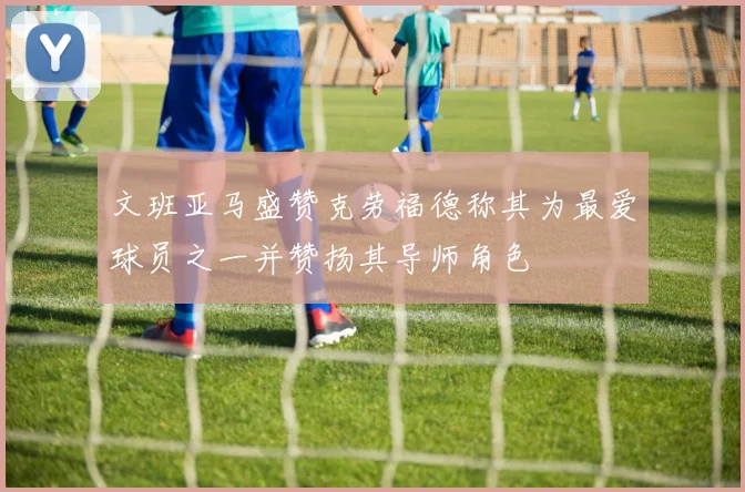 文班亚马盛赞克劳福德称其为最爱球员之一并赞扬其导师角色
