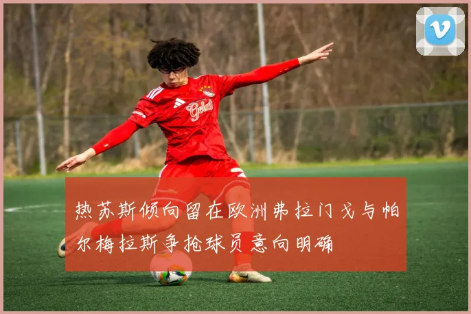 热苏斯倾向留在欧洲弗拉门戈与帕尔梅拉斯争抢球员意向明确