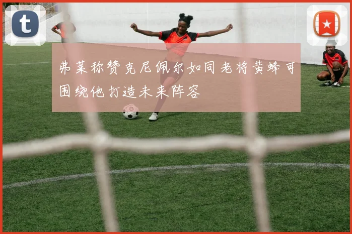 弗莱称赞克尼佩尔如同老将黄蜂可围绕他打造未来阵容