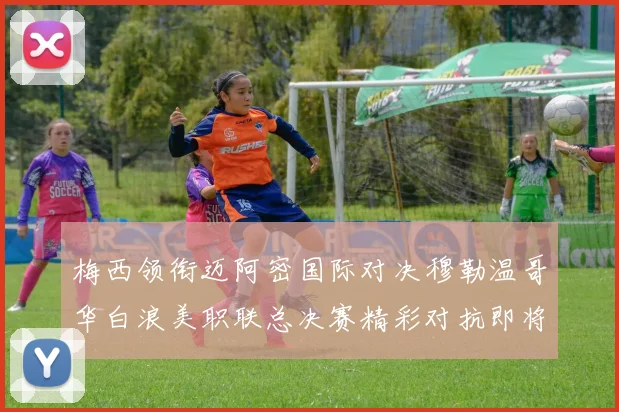 梅西领衔迈阿密国际对决穆勒温哥华白浪美职联总决赛精彩对抗即将上演