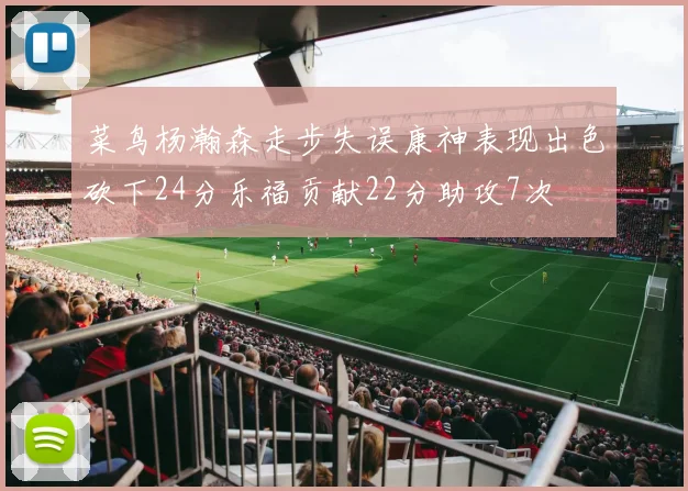 菜鸟杨瀚森走步失误康神表现出色砍下24分乐福贡献22分助攻7次