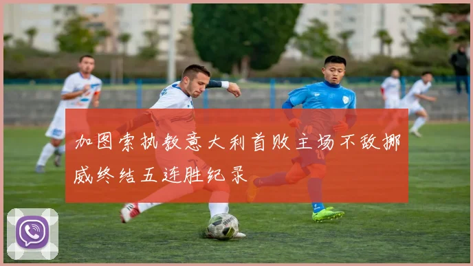 加图索执教意大利首败主场不敌挪威终结五连胜纪录