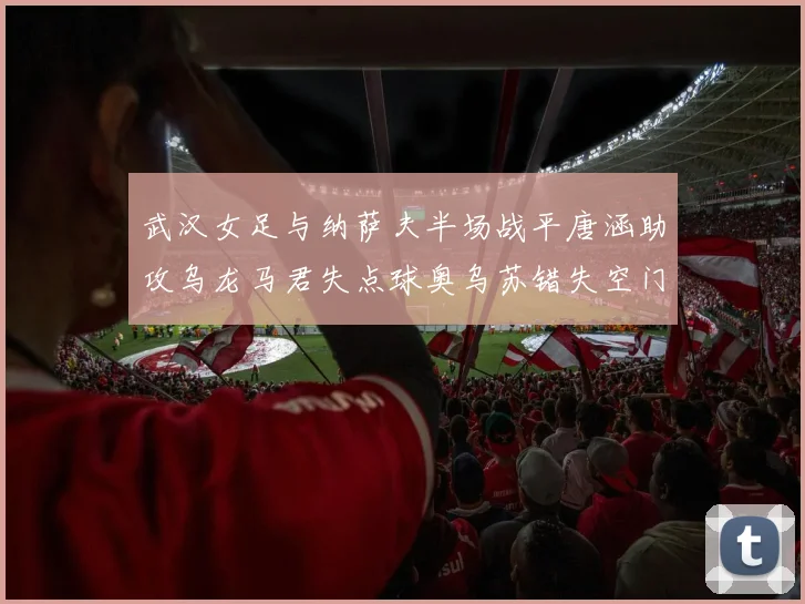武汉女足与纳萨夫半场战平唐涵助攻乌龙马君失点球奥乌苏错失空门良机