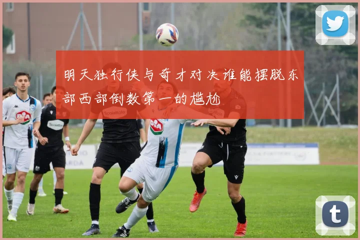 明天独行侠与奇才对决谁能摆脱东部西部倒数第一的尴尬