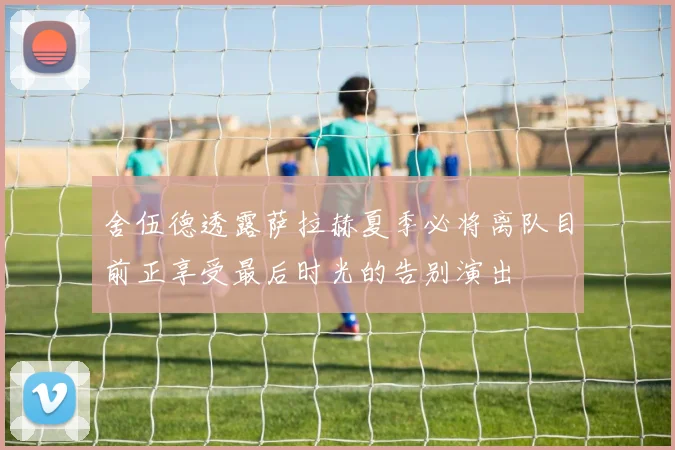 舍伍德透露萨拉赫夏季必将离队目前正享受最后时光的告别演出