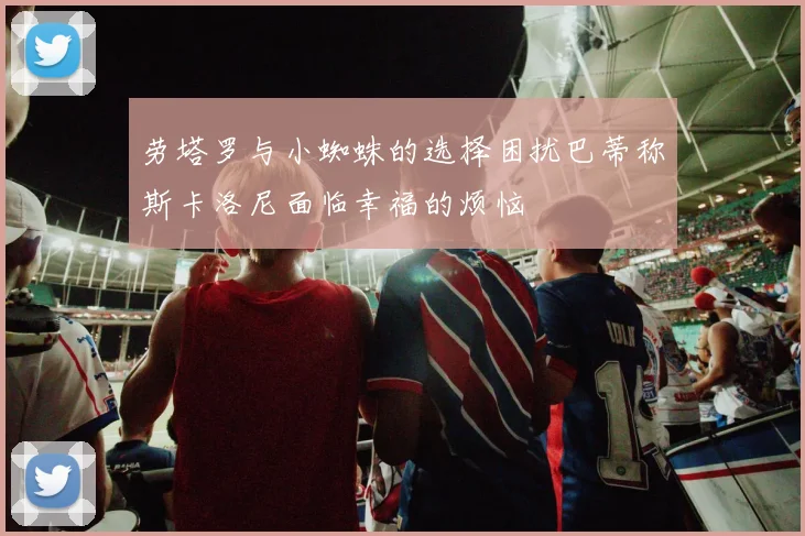 劳塔罗与小蜘蛛的选择困扰巴蒂称斯卡洛尼面临幸福的烦恼