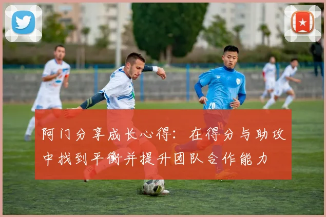 阿门分享成长心得：在得分与助攻中找到平衡并提升团队合作能力