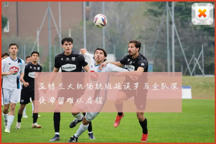 亚特兰大机场航班延误罗马全队深夜滞留难以启程