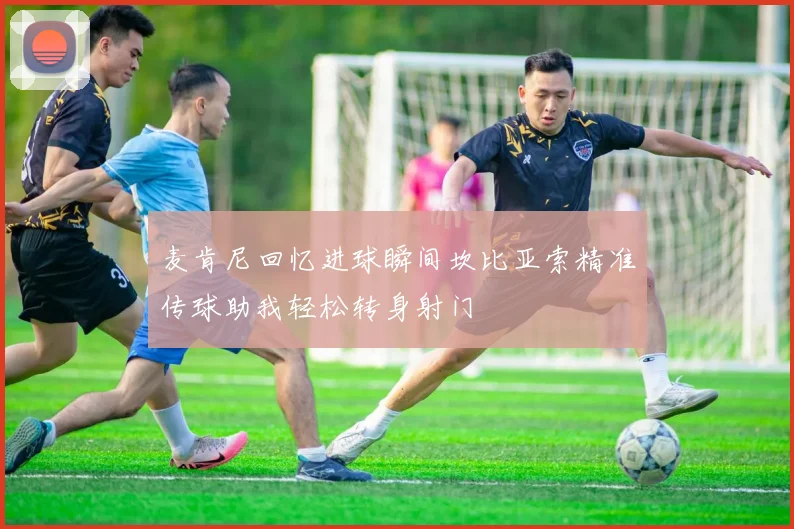 麦肯尼回忆进球瞬间坎比亚索精准传球助我轻松转身射门