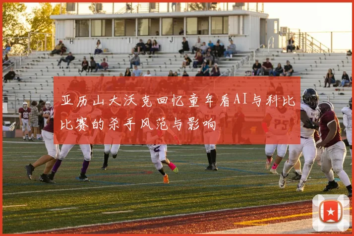 亚历山大沃克回忆童年看AI与科比比赛的杀手风范与影响