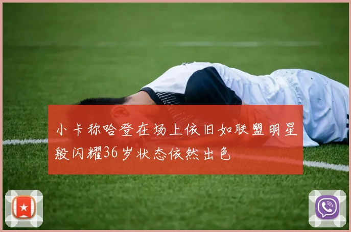 小卡称哈登在场上依旧如联盟明星般闪耀36岁状态依然出色