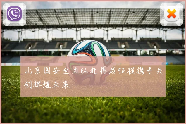 北京国安全力以赴再启征程携手共创辉煌未来