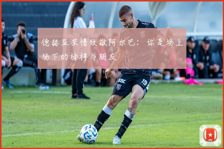 德赫亚深情致敬阿尔巴：你是场上场下的榜样与朋友