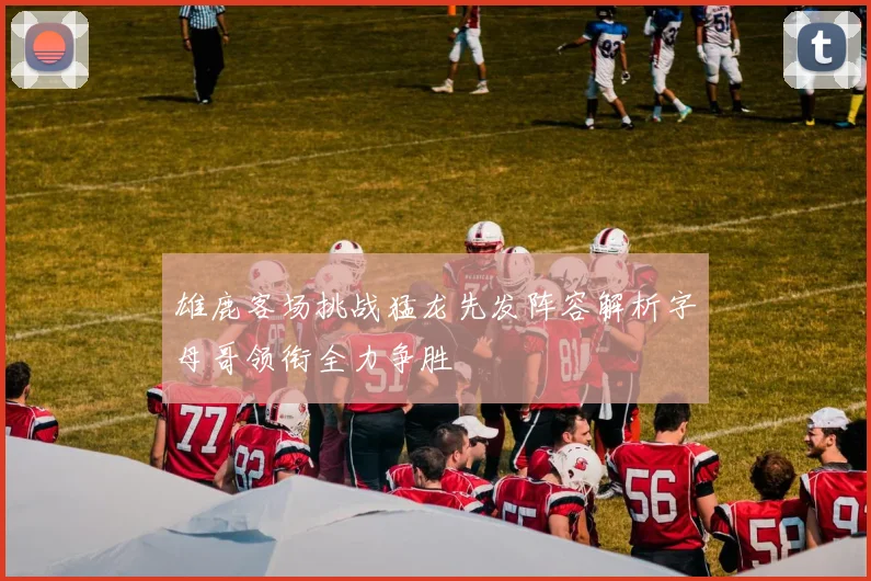 雄鹿客场挑战猛龙先发阵容解析字母哥领衔全力争胜