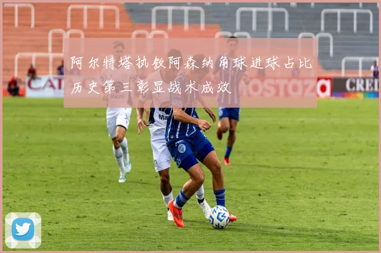 阿尔特塔执教阿森纳角球进球占比历史第三彰显战术成效